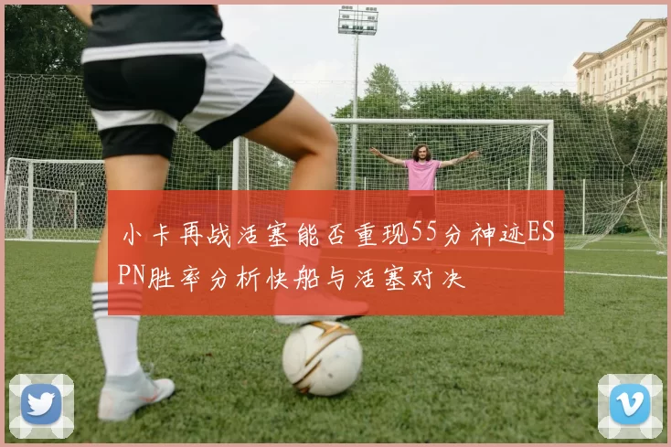 小卡再战活塞能否重现55分神迹ESPN胜率分析快船与活塞对决