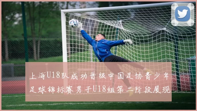 上海U18队成功晋级中国足协青少年足球锦标赛男子U18组第二阶段展现出色实力与团队合作精神
