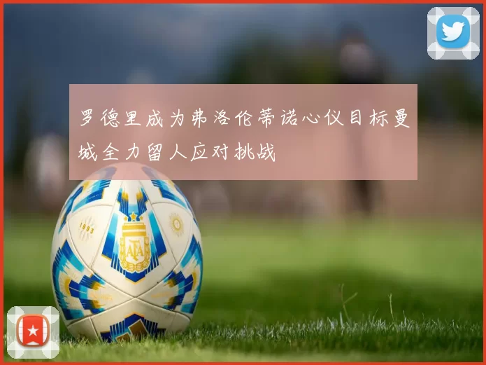 罗德里成为弗洛伦蒂诺心仪目标曼城全力留人应对挑战