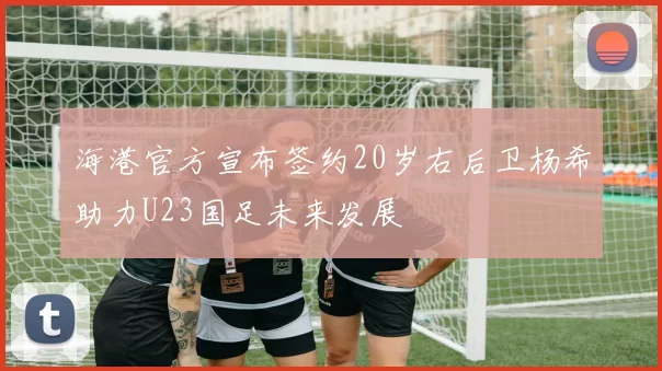 海港官方宣布签约20岁右后卫杨希助力U23国足未来发展