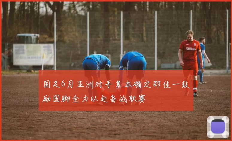 国足6月亚洲对手基本确定邵佳一鼓励国脚全力以赴备战联赛