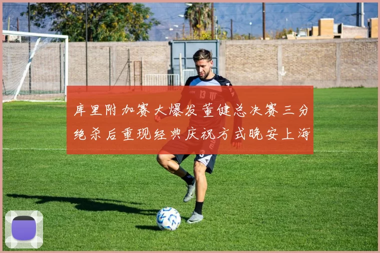 库里附加赛大爆发董健总决赛三分绝杀后重现经典庆祝方式晚安上海