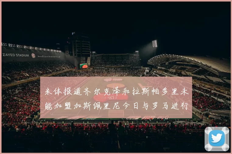 米体报道齐尔克泽和拉斯帕多里未能加盟加斯佩里尼今日与罗马进行会谈