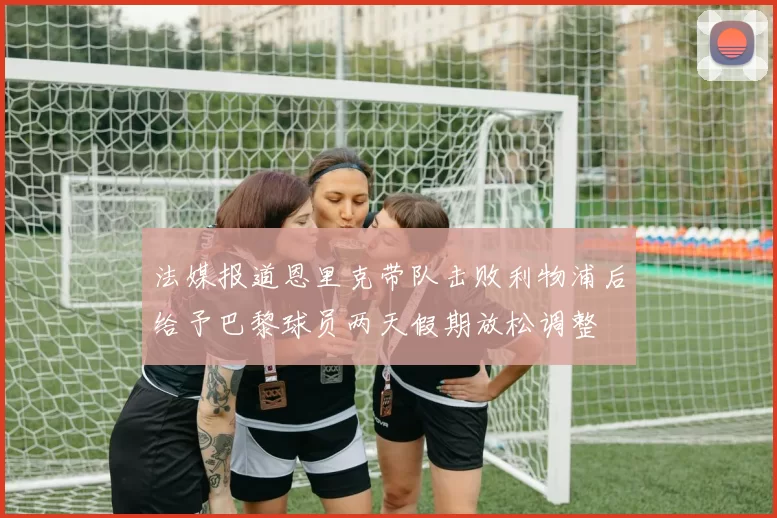 法媒报道恩里克带队击败利物浦后给予巴黎球员两天假期放松调整