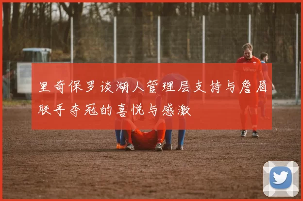 里奇保罗谈湖人管理层支持与詹眉联手夺冠的喜悦与感激
