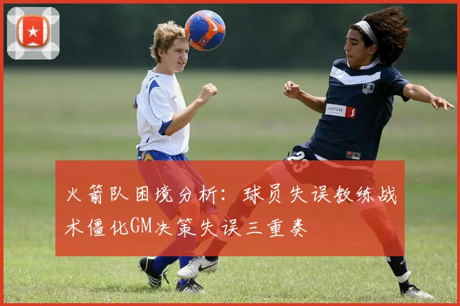 火箭队困境分析：球员失误教练战术僵化GM决策失误三重奏