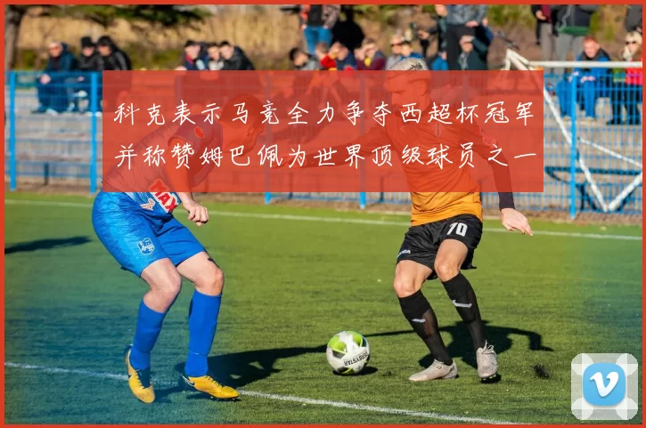 科克表示马竞全力争夺西超杯冠军并称赞姆巴佩为世界顶级球员之一