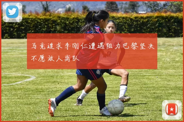 马竞追求李刚仁遭遇阻力巴黎坚决不愿放人离队